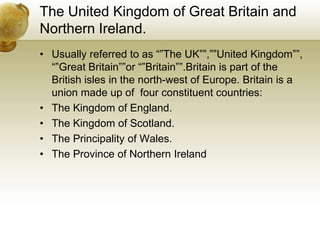 The United Kingdom of Great Britain and Northern Ireland.Usually referred to as “”The UK””,””United Kingdom””, “”Great Britain””or “”Britain””.Britain is part of the British isles in the north-west of Europe. Britain is a union made up of  four constituent countries: The Kingdom of England.The Kingdom of Scotland.The Principality of Wales.The Province of Northern Ireland