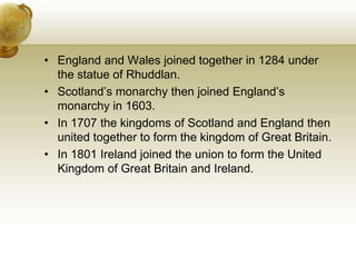 England and Wales joined together in 1284 under the statue of Rhuddlan.Scotland’s monarchy then joined England’s monarchy in 1603. In 1707 the kingdoms of Scotland and England then united together to form the kingdom of Great Britain.In 1801 Ireland joined the union to form the United Kingdom of Great Britain and Ireland.