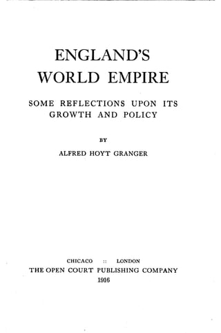 ENGLAND'S
WORLD EMPIRE
SOME REFLECTIONS UPON ITS
GROWTH AND POLICY
BY
ALFRED HOYT GRANGER
CHICACO . . LONDON
THE OPEN COURT PUBLISHING COMPANY
1916
 