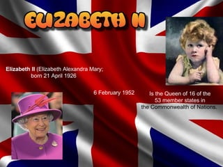 Is the Queen of 16 of the
53 member states in
the Commonwealth of Nations.
Elizabeth II (Elizabeth Alexandra Mary;
born 21 April 1926
6 February 1952
 
