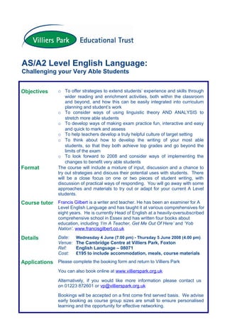 AS/A2 Level English Language:
Challenging your Very Able Students


Objectives       o To offer strategies to extend students’ experience and skills through
                     wider reading and enrichment activities, both within the classroom
                     and beyond, and how this can be easily integrated into curriculum
                     planning and student’s work
                 o To consider ways of using linguistic theory AND ANALYSIS to
                     stretch more able students
                 o To develop ways of making exam practice fun, interactive and easy
                     and quick to mark and assess
                 o To help teachers develop a truly helpful culture of target setting
                 o To think about how to develop the writing of your most able
                     students, so that they both achieve top grades and go beyond the
                     limits of the exam
                 o To look forward to 2008 and consider ways of implementing the
                     changes to benefit very able students
Format           The course will include a mixture of input, discussion and a chance to
                 try out strategies and discuss their potential uses with students. There
                 will be a close focus on one or two pieces of student writing, with
                 discussion of practical ways of responding. You will go away with some
                 approaches and materials to try out or adapt for your current A Level
                 students.
Course tutor Francis Gilbert is a writer and teacher. He has been an examiner for A
                 Level English Language and has taught it at various comprehensives for
                 eight years. He is currently Head of English at a heavily-oversubscribed
                 comprehensive school in Essex and has written four books about
                 education, including ‘I’m A Teacher, Get Me Out Of Here’ and ‘Yob
                 Nation’. www.francisgilbert.co.uk

Details          Date:    Wednesday 4 June (7.00 pm) - Thursday 5 June 2008 (4.00 pm)
                 Venue:   The Cambridge Centre at Villiers Park, Foxton
                 Ref:     English Language – 08071
                 Cost:    £195 to include accommodation, meals, course materials
Applications Please complete the booking form and return to Villiers Park
                 You can also book online at www.villierspark.org.uk

                 Alternatively, if you would like more information please contact us
                 on 01223 872601 or vp@villierspark.org.uk

                 Bookings will be accepted on a first come first served basis. We advise
                 early booking as course group sizes are small to ensure personalised
                 learning and the opportunity for effective networking.
 