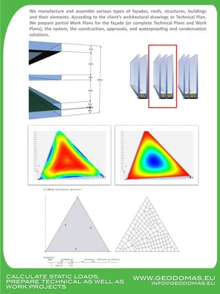 calculate static loads,
prepare technical as well as
work projects
We manufacture and assemble various types of façades, roofs, structures, buildings
and their elements. According to the client’s architectural drawings or Technical Plan.
We prepare partial Work Plans for the façade (or complete Technical Plans and Work
Plans), the system, the construction, approvals, and waterproofing and condensation
solutions.
www.geodomas.eu
info@geodomas.eu
 