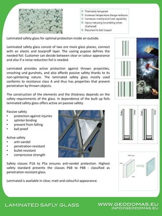 LAMINATED SAFLY GLASS
Laminated safety glass for optimal protection inside an outside.
Laminated safety glass consist of two ore more glass planes, connect
with an elastic and tearproff layer. The useing pupose defines the
needed foil. Customer can decide between clear or colour appearance
and also if a noise reduction foil is needed.
Laminated provides active protection against thrown projectiles,
smashing und gunshots, and also affords passive safety thanks to its
non-splintering nature. The laminated safety glass mostly used
conforms to resistance class A and thus has properties that prevent
penetration by thrown objects.
The construction of the elements and the thickness depends on the
safety requirements of the glass. In dependence of the built up foils
laminated safety glass offers active an passive safety.
Passive safety
• protection against injuries
• splinter binding
• prevent from falling
• ball proof
Active safety
• anti-vandal
• penetration-resistant
• bullet resistant
• compressive strength
Safety classes P1A to P5a ensures anti-vandel protection. Highest
safety standard prevents the classes P6B to P8B - classified as
penetration-resistant glass.
Laminated is available in clear, matt and colourful appearance.
www.geodomas.eu
info@geodomas.eu
 