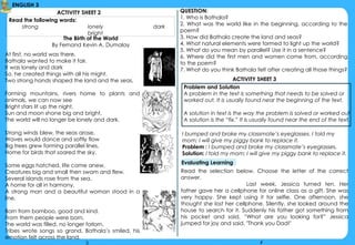 4
ENGLISH 3
At first, no world was there,
Bathala wanted to make it fair.
It was lonely and dark
So, he created things with all his might.
Two strong hands shaped the land and the seas,
Forming mountains, rivers home to plants and
animals, we can now see
Bright stars lit up the night,
Sun and moon shone big and bright,
The world will no longer be lonely and dark.
Strong winds blew, the seas arose,
Waves would dance and softly flow
Big trees grew forming parallel lines,
Home for birds that soared the sky.
Some eggs hatched, life came anew,
Creatures big and small then swam and flew.
Several islands rose from the sea,
A home for all in harmony.
A strong man and a beautiful woman stood in a
line,
Born from bamboo, good and kind.
From them people were born,
The world was filled, no longer forlorn.
Tribes wrote songs so grand, Bathala’s smiled, his
emotion felt across the land.
ACTIVITY SHEET 2 QUESTION:
1. Who is Bathala?
2. What was the world like in the beginning, according to the
poem?
3. How did Bathala create the land and seas?
4. What natural elements were formed to light up the world?
5. What do you mean by parallel? Use it in a sentence?
6. Where did the first men and women come from, according
to the poem?
7. What do you think Bathala felt after creating all those things?
The Birth of the World
By Fernand Kevin A. Dumalay
Read the following words:
strong lonely dark
bright
ACTIVITY SHEET 3
Problem and Solution
A problem in the text is something that needs to be solved or
worked out. It is usually found near the beginning of the text.
A solution in text is the way the problem is solved or worked out.
A solution is the “fix.” It is usually found near the end of the text.
I bumped and broke my classmate’s eyeglasses. I told my
mom; I will give my piggy bank to replace it.
Problem : I bumped and broke my classmate’s eyeglasses.
Solution: I told my mom; I will give my piggy bank to replace it.
Evaluating Learning
Read the selection below. Choose the letter of the correct
answer.
Last week, Jessica turned ten. Her
father gave her a cellphone for online class as a gift. She was
very happy. She kept using it for selfie. One afternoon, she
thought she lost her cellphone. Silently, she looked around the
house to search for it. Suddenly his father got something from
his pocket and said, “What are you looking for?” Jessica
jumped for joy and said, "Thank you Dad!"
3
 