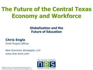 The Future of the Central Texas
   Economy and Workforce
                                             Globalization and the
                                              Future of Education

      Chris Engle
      Chief Project Officer

      New Economy Strategies, LLC
      www.new-econ.com




Materials may not be reproduced without express
written permission of New Economy Strategies, LLC.