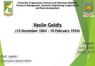 Vasile Goldiș
(12 November 1862 – 10 February 1934)
Student:
Gușă Tobias
GRUPA: 8215
Prof. coord.:
Frumuselu Daniel-Mihai
University of Agronomic Sciences and Veterinary Medicine
Faculty of Management, Economic Engineering in Agriculture
and Rural development
 
