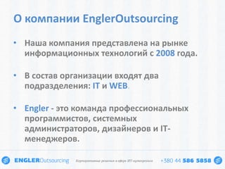 О компании EnglerOutsourcing
• Наша компания представлена на рынке
  информационных технологий с 2008 года.

• В состав организации входят два
  подразделения: IT и WEB.

• Engler - это команда профессиональных
  программистов, системных
  администраторов, дизайнеров и IT-
  менеджеров.
 