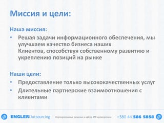 Миссия и цели:
Наша миссия:
• Решая задачи информационного обеспечения, мы
  улучшаем качество бизнеса наших
  Клиентов, способствуя собственному развитию и
  укреплению позиций на рынке

Наши цели:
• Предоставление только высококачественных услуг
• Длительные партнерские взаимоотношения с
  клиентами
 