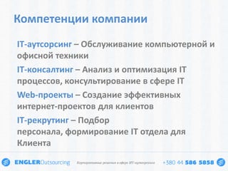 Компетенции компании
IT-аутсорсинг – Обслуживание компьютерной и
офисной техники
IT-консалтинг – Анализ и оптимизация IT
процессов, консультирование в сфере IT
Web-проекты – Создание эффективных
интернет-проектов для клиентов
IT-рекрутинг – Подбор
персонала, формирование IT отдела для
Клиента
 