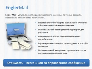 EnglerMail
Engler Mail - услуга, позволяющая осуществлять массовые почтовые рассылки
независимо от количества получателей.

                            • Простой способ сообщить всем Вашим клиентам
                              о Вашем уникальном предложении
                            • Максимальный охват целевой аудитории для
                              рассылки
                            • Современный метод точечного контакта с
                              потребителем
                            • Гарантированная защита от попадания в black-list
                              спамеров
                            • Малозатратный инструмент прямого контакта с
                              потенциальными клиентами



 Стоимость – всего 1 коп за оправленное сообщение
 