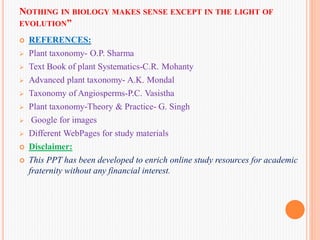 NOTHING IN BIOLOGY MAKES SENSE EXCEPT IN THE LIGHT OF
EVOLUTION”
 REFERENCES:
 Plant taxonomy- O.P. Sharma
 Text Book of plant Systematics-C.R. Mohanty
 Advanced plant taxonomy- A.K. Mondal
 Taxonomy of Angiosperms-P.C. Vasistha
 Plant taxonomy-Theory & Practice- G. Singh
 Google for images
 Different WebPages for study materials
 Disclaimer:
 This PPT has been developed to enrich online study resources for academic
fraternity without any financial interest.
 