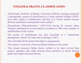 ENGLER & PRANTL CLASSIFICATION
 Adolf Engler, Professor of Botany, University of Berlin, Germany, proposed
a phylogenetic system of classification in a book entitled Syllabus (1892).
Soon after, Engler in collaboration with Karl A.E. Prantl, another German
Botanist, published a monumental work entitled “
 Dieuturlichen Pflanzenfamilien" (1887-1915) having 23 volumes, Hans
Melchior published the revised edition of syllabus in 1964 with a number of
modifications in this system.
 The system of classification has been described as a “transitional
phylogenetic system” by Jones and Luchsinger (1987),
 They classified all the plants from algae to angiosperms,
 The system is used most of the non-British herbaria of the world.
 They placed monocots before dicots, orchids to be more evolved than
grasses, apetalous and catkin bearing dicots primitive to dicots bearing
petals and simple unisexual flowers.
 