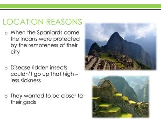 LOCATION REASONS
o When the Spaniards came
the Incans were protected
by the remoteness of their
city
o Disease ridden insects
couldn’t go up that high –
less sickness
o They wanted to be closer to
their gods
 
