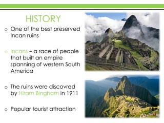 HISTORY
o One of the best preserved
Incan ruins
o Incans – a race of people
that built an empire
spanning of western South
America
o The ruins were discovred
by Hiram Bingham in 1911
o Popular tourist attraction
 