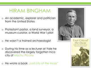 HIRAM BINGHAM
o An academic, explorer and politician
from the United States
o Protestant pastor, a land surveyor, a
museum curator, a World War I pilot
o He wasn’t a trained archaeologist
o During his time as a lecturer at Yale he
discovered the largely forgotten Inca
city of Machu Picchu
o He wrote a book „Lost city of the Incas”
 
