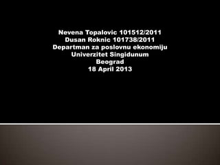Nevena Topalovic 101512/2011
Dusan Roknic 101738/2011
Departman za poslovnu ekonomiju
Univerzitet Singidunum
Beograd
18 April 2013
 
