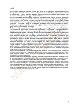 –4
UVOD
Novi kurikulum nastavnoga predmeta Engleski jezik temelji se na suvremenim pristupima učenju i pou-
čavanju stranih jezika i donosi raznovrsne novosti, pritom uvažavajući kvalitetne ideje iz dokumenata koji
su mu prethodili. To je prvi predmetni dokument koji obuhvaća osnovnu i srednju školu, odnosno cijelu
obrazovnu vertikalu tijekom pet odgojno‐obrazovnih ciklusa.
Ključna promjena koju donosi kurikulum nastavnoga predmeta Engleski jezik jest odmak od dosadašnjih
nastavnih planova i programa. Kurikulum nije nastavni plan i program, temelji se na drugačijim postav-
kama te mu tako treba i pristupiti. Promjena koju kurikulum donosi prvenstveno je konceptualna; umjesto
navođenja sadržaja koji se u pojedinoj godini učenja i poučavanja jezika moraju obraditi, kurikulum je
organiziran u tri domene, a temelji se na definiranju odgojno-obrazovnih ishoda usmjerenih na učenika.
Kurikulum tako odgovara na zahtjev suvremenih odgojnih i obrazovnih znanosti da učenik preuzme sre-
dišnju ulogu u procesu učenja i poučavanja.
Tri domene u koje je organiziran kurikulum nastavnoga predmeta Engleski jezik – Komunikacijska jezi-
čna kompetencija, Međukulturna komunikacijska kompetencija i Samostalnost u ovladavanju jezikom –
proizlaze iz temeljnih kompetencija, konceptualizacije jezično‐komunikacijskoga područja i svrhe pred-
meta Engleski jezik. Domene su polazište odgojno‐obrazovnih ishoda koji jasno iskazuju što učenici zna-
ju, što mogu učiniti te koje stavove razvijaju u određenoj godini učenja, a formulirani su u skladu s učeni-
kovim razvojnim obilježjima čime se učenicima osigurava kontinuitet u napredovanju i uravnotežen prije-
laz iz razreda u razred i iz ciklusa u ciklus. Određene su razine usvojenosti svakoga ishoda kako bi učitelj
znao što se od učenika očekuje te prilagodio poučavanje potrebama učenika. Ishodi proizašli iz domene
Komunikacijska jezična kompetencija temelje se na stjecanju znanja o stranome jeziku i ovladavanju
vještinama za upotrebu toga znanja u komunikacijskome činu. Ishodi iz domene Međukulturna komuni-
kacijska kompetencija vode k osposobljenosti za uočavanje i interpretaciju sličnosti i razlika među kultu-
rama te učinkovitu i kontekstu primjerenu komunikaciju s govornicima stranoga jezika što dovodi do iz-
građivanja skladnih međukulturnih odnosa. Ishodi iz domene Samostalnost u ovladavanju jezikom dovo-
de do samostalne i kritičke upotrebe različitih izvora znanja i primjene učinkovitih strategija učenja jezika
kao pretpostavke cjeloživotnoga učenja.
Kakvoću realizacije novoga kurikuluma osigurava učitelj. Njemu je kurikulumom zajamčena autonomija i
omogućena veća kreativnost u organizaciji cjelokupnoga procesa poučavanja koja se ogleda u slobodi
izbora nastavnih sadržaja i načina poučavanja te u organizaciji vremena posvećenog ostvarivanju poje-
dinoga odgojno-obrazovnog ishoda.
Kurikulum stavlja naglasak na sigurno i poticajno okružje za učenje (fizičko i digitalno), autonomiju učite-
lja i učenika, suradničko i istraživačko učenje, autentičnost u poučavanju, poticanje međukulturnih susre-
ta, razvoj kreativnoga i kritičkoga mišljenja te multidisciplinarnost i integrirano učenje jezika i sadržaja.
U skladu s promjenama vezanim uz sustav vrednovanja navode se elementi, pristupi i načini različitih
oblika vrednovanja te sastavnice zaključne (pr)ocjene. Vrednovanje znanja kao integralnih dijelova djela-
tnosti i veća zastupljenost neformalnih načina vrednovanja učeniku pomaže razumjeti važnost i smisle-
nost vrednovanja i preuzeti na sebe odgovornost za vlastito učenje. Novi načini izvještavanja koji upozo-
ravaju na ono što učenik može, što se od njega očekuje, te što i kako treba poboljšati, učeniku omoguću-
ju daljnje planiranje i unapređivanje procesa učenja.
 