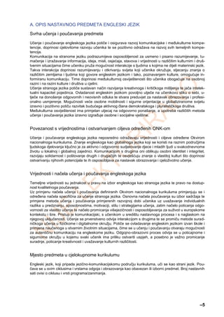 –5
A. OPIS NASTAVNOG PREDMETA ENGLESKI JEZIK
Svrha učenja i poučavanja predmeta
Učenje i poučavanje engleskoga jezika potiče i osigurava razvoj komunikacijske i međukulturne kompe-
tencije, doprinosi cjelovitome razvoju učenika te se pozitivno odražava na razvoj svih temeljnih kompe-
tencija.
Komunikacija na stranome jeziku podrazumijeva osposobljenost za usmeno i pisano razumijevanje, tu-
mačenje i izražavanje informacija, ideja, misli, osjećaja, stavova i vrijednosti u različitim kulturnim i druš-
tvenim situacijama čime učeniku pruža mogućnost interakcije s ljudima s kojima ne dijeli materinski jezik.
Takva interakcija doprinosi razumijevanju i otkrivanju svijeta koji učenika okružuje, stjecanju znanja o
različitim zemljama i ljudima koji govore engleskim jezikom i tako, poznavanjem kulture, omogućuje in-
formiranu komunikaciju. Time doprinosi međukulturnoj osviještenosti što učenika obogaćuje na osobnoj
razini i na razini kulture i društva u cjelini.
Učenje stranoga jezika potiče sustavan način razvijanja kreativnoga i kritičkoga mišljenja te jača intelek-
tualni kapacitet pojedinca. Ovladanost engleskim jezikom povoljno utječe na učenikovu sliku o sebi, u-
tječe na donošenje odgovornih i neovisnih odluka te stvara preduvjet za nastavak obrazovanja i profesi-
onalno usmjerenje. Mogućnosti veće osobne mobilnosti i sigurne orijentacije u globaliziranome svijetu
izravno i pozitivno potiču razvitak budućega aktivnog člana demokratskoga i pluralističkoga društva.
Međukulturna osviještenost ima primjetan utjecaj na odgovorno ponašanje, a upotreba različitih metoda
učenja i poučavanja jezika izravno izgrađuje osobne i socijalne vještine.
Povezanost s vrijednostima i ostvarivanjem ciljeva određenih ONK-om
Učenje i poučavanje engleskoga jezika neposredno odražavaju vrijednosti i ciljeve određene Okvirom
nacionalnoga kurikuluma. Znanje engleskoga kao globalnoga jezika koji se koristi na raznim područjima
ljudskoga djelovanja ključno je za aktivno i odgovorno sudjelovanje djece i mladih ljudi u svakodnevnome
životu u lokalnoj i globalnoj zajednici. Komunikacijom s drugima oni oblikuju osobni identitet i integritet,
razvijaju solidarnost i poštovanje drugih i drugačijih te osvješćuju znanje o vlastitoj kulturi što doprinosi
ostvarivanju njihovih potencijala te ih osposobljava za nastavak obrazovanja i cjeloživotno učenje.
Vrijednosti i načela učenja i poučavanja engleskoga jezika
Temeljne vrijednosti su jednakost u pravu na izbor engleskoga kao stranoga jezika te pravo na dostup-
nost kvalitetnoga poučavanja.
Uz primjenu načela učenja i poučavanja definiranih Okvirom nacionalnoga kurikuluma primjenjuju se i
određena načela specifična za učenje stranoga jezika. Osnovna načela poučavanja su izbor sadržaja te
primjena metoda učenja i poučavanja primjerenih razvojnoj dobi učenika uz uvažavanje individualnih
razlika u predznanju, sposobnostima, motivaciji, stilu i strategijama učenja, zatim načelo poticanja odgo-
vornosti za vlastito učenje te načelo promicanja višejezičnosti i osposobljavanja za suživot u europskome
kontekstu i šire. Pristup je komunikacijski, s učenikom u središtu nastavnoga procesa i s naglaskom na
njegovoj uključenosti. Učenje se prvenstveno odvija interakcijom s drugima te se promiču metode surad-
ničkoga učenja u fizičkome i digitalnome okružju. Potiče se ovladavanje engleskim jezikom izvan škole i
primjena naučenoga u stvarnim životnim situacijama, čime se u učenju i poučavanju otvaraju mogućnosti
za autentičnu komunikaciju na engleskome jeziku. Odgojno-obrazovni proces odvija se u poticajnome i
sigurnome okružju u kojemu svaki učenik ima priliku ostvariti uspjeh, a posebno je važno promicanje
suradnje, poticanje kreativnosti i uvažavanje kulturnih različitosti.
Mjesto predmeta u cjelokupnome kurikulumu
Engleski jezik, koji pripada jezično-komunikacijskomu području kurikuluma, uči se kao strani jezik. Pou-
čava se u svim ciklusima i vrstama odgoja i obrazovanja kao obavezan ili izborni predmet. Broj nastavnih
sati ovisi o ciklusu i vrsti programa/zanimanja.
 