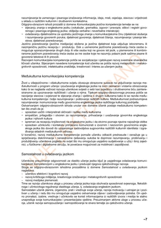 –7
razumijevanja te usmenoga i pisanoga izražavanja informacija, ideja, misli, osjećaja, stavova i vrijednosti
u skladu s različitim kulturnim i društvenim kontekstima.
Odgojno-obrazovni ishodi proizašli iz domene Komunikacijska jezična kompetencija temelje se na:
− stjecanju znanja o engleskome jeziku (vokabular, gramatika, izgovor i pravopis; stilovi i registri govo-
renoga i pisanoga engleskog jezika; obilježja verbalne i neverbalne interakcije)
− ovladavanju djelatnostima za upotrebu jezičnoga znanja u komunikacijskome činu (djelatnost slušanja
i razumijevanja govorenih poruka; djelatnost govorenja; djelatnost čitanja, razumijevanja i pisanja tek-
stova; djelatnost posredovanja).
Jezično posredovanje (jezična medijacija) složena je jezična djelatnost koja uključuje istovremenu ili
naizmjeničnu jezičnu recepciju i produkciju. Dok u usmenome jezičnome posredovanju treća osoba o-
mogućuje sporazumijevanje drugih dviju ili više osoba koji ne govore isti jezik, u pismenome ili kombini-
ranome jezičnom posredovanju treća osoba za ine osobe koje ne razumiju polazni jezik sažima pisane ili
govorene tekstove ili ih prevodi.
Razvojem komunikacijske kompetencije potiče se socijalizacija i cjelokupan razvoj svestrane stvaralačke
ličnosti učenika. Stjecanjem navedene kompetencije kod učenika se potiče razvoj metajezičnih i metako-
gnitivnih sposobnosti, intelektualna znatiželja, kreativnost i interes za učenjem jezika.
Međukulturna komunikacijska kompetencija
Život u višejezičnome i višekulturnome svijetu obvezuje obrazovne sustave na uključivanje razvoja me-
đukulturnosti u program učenja i poučavanja engleskoga jezika na svim razinama i vrstama obrazovanja
kako bi se naglasila važnost razvoja učenikove svijesti o sebi kao pojedincu i društvenome biću zaintere-
siranome za upoznavanje različitosti i učenje o njima. Tijekom odgojno-obrazovnoga procesa potiče se
razvijanje stavova i svjesnost te stjecanje znanja i vještina o drugim kulturama kako bi se razvila među-
kulturna kompetencija i bolje razumijevanje i poštovanje različitih kultura. Međukulturnost podrazumijeva
razumijevanje i komuniciranje među govornicima engleskoga jezika različitoga kulturnog podrijetla.
Ostvarivanjem odgojno-obrazovnih ishoda unutar ove domene učenik postaje međukulturno kompeten-
tan što znači da je:
 sposoban uočiti i interpretirati sličnosti i razlike među kulturama
− empatičan, prilagodljiv i otvoren za razumijevanje, prihvaćanje i uvažavanje govornika engleskoga
jezika i njihovih kultura
− spreman za recepciju književnosti na engleskome jeziku i da okvirno poznaje njezine najvažnije oblike
− sposoban učinkovito i kontekstu primjereno komunicirati s izvornim i neizvornim govornicima engle-
skoga jezika što dovodi do uzajamnoga zadovoljstva sugovornika različitih kulturnih identiteta i izgra-
đivanja skladnih međukulturnih odnosa.
U konačnici, razvoj međukulturne kompetencije pomaže učeniku odbaciti predrasude i osnažuje ga u
sprječavanju diskriminacije i nenasilnome rješavanju sukoba te doprinosi razumijevanju, proširivanju i
produbljivanju učenikova pogleda na svijet što mu omogućuje uspješno sudjelovanje u užoj i široj zajed-
nici, u fizičkome i digitalnome okružju, te povećava mogućnosti za mobilnost i zapošljivost.
Samostalnost u ovladavanju jezikom
Učenikovo preuzimanje odgovornosti za vlastito učenje jezika ključ je uspješnoga ovladavanja komuni-
kacijskom kompetencijom u engleskome jeziku i preduvjet njegova cjeloživotnoga razvoja.
Stoga se odgojno-obrazovnim ishodima proizašlima iz domene Samostalnost u ovladavanju jezikom
naglašava:
 učenikov afektivni i kognitivni razvoj
 razvoj kritičkoga mišljenja, kreativnoga izražavanja i metakognitivnih sposobnosti
 razvoj medijske pismenosti.
Time se razvija učenikova uloga u procesu učenja jezika koja obuhvaća sposobnost svjesnoga, fleksibil-
noga i učinkovitoga reguliranja vlastitoga učenja, tj. ovladavanja engleskim jezikom.
Samostalan učenik planira, organizira, prati i vrednuje svoje učenje, razvija motivaciju i ustrajan je i pozi-
tivan u učenju i radu što mu omogućuje uspješno ostvarivanje ciljeva i zadovoljavanje potreba. On ujed-
no pronalazi, izabire, vrednuje i učinkovito se koristi informacijama iz različitih izvora i medija te stalno
unapređuje svoje komunikacijske i prezentacijske vještine. Preuzimanjem aktivne uloge u procesu uče-
nja, učenik razvija samopouzdanje i samopoštovanje te stvara temelje za cjeloživotno učenje.
 