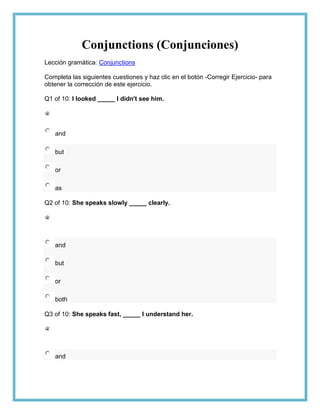 Conjunctions (Conjunciones)
Lección gramática: Conjunctions

Completa las siguientes cuestiones y haz clic en el botón -Corregir Ejercicio- para
obtener la corrección de este ejercicio.

Q1 of 10: I looked _____ I didn't see him.




   and

   but

   or

   as

Q2 of 10: She speaks slowly _____ clearly.




   and

   but

   or

   both

Q3 of 10: She speaks fast, _____ I understand her.




   and
 