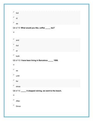 but

   or

   as

Q4 of 10: What would you like, coffee _____ tea?




   and

   but

   or

   both

Q5 of 10: I have been living in Barcelona _____ 1999.




   as

   until

   for

   since

Q6 of 10: _____ it stopped raining, we went to the beach.




   After

   Since
 