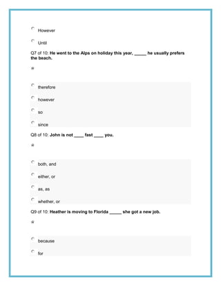 However

   Until

Q7 of 10: He went to the Alps on holiday this year, _____ he usually prefers
the beach.




   therefore

   however

   so

   since

Q8 of 10: John is not ____ fast ____ you.




   both, and

   either, or

   as, as

   whether, or

Q9 of 10: Heather is moving to Florida _____ she got a new job.




   because

   for
 