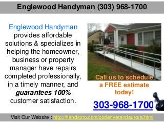 Englewood Handyman (303) 968-1700
303-968-1700
Visit Our Website : http://handypro.com/codenverandaurora.html
Englewood Handyman
provides affordable
solutions & specializes in
helping the homeowner,
business or property
manager have repairs
completed professionally,
in a timely manner, and
guarantees 100%
customer satisfaction.
Call us to schedule
a FREE estimate
today!
 