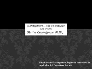 Marius Lupan(grupa 8219 )
MANAGEMENT — ART OR SCIENCE ?
(OR BOTH?)
Facultatea de Management, Inginerie Economică în
Agricultură și Dezvoltare Rurală
 