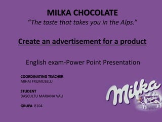 MILKA CHOCOLATE
“The taste that takes you in the Alps.”
Create an advertisement for a product
English exam-Power Point Presentation
COORDINATING TEACHER
MIHAI FRUMUSELU
STUDENT
DASCULTU MARIANA VALI
GRUPA 8104
 