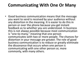 Communicating With One Or Many
• Good business communication means that the message
you want to send is received by your audience without
any distortion in the meaning. It is easier to do this in
person or over the phone because you get instant
feedback as to whether you are understood. In business
this is not always possible because most communication
is "one-to-many," meaning that one person
communicates with two or more people. The chances for
distortion in your message are greater. The role of good
business communication is to reduce or greatly eliminate
the dissonance that occurs when one person is
communicating with one other person or, more
commonly, with many others.
 