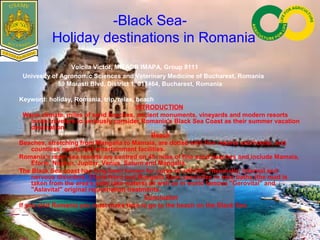 -Black Sea-
Holiday destinations in Romania
Voicila Victor, MIEADR IMAPA, Group 8111
Univesity of Agronomic Sciences and Veterinary Medicine of Bucharest, Romania
59 Marasti Blvd, District 1, 011464, Bucharest, Romania
Keyword: holiday, Romania, trip, relax, beach
INTRODUCTION
Warm climate, miles of sand beaches, ancient monuments, vineyards and modern resorts
invite travelers to seriously consider Romania's Black Sea Coast as their summer vacation
destination.
Beach
Beaches, stretching from Mangalia to Mamaia, are dotted with fine resorts and hotels, and
countless sports and entertainment facilities.
Romania's main sea resorts are centred on 45 miles of fine sand beaches and include Mamaia,
Eforie, Neptun, Jupiter, Venus, Saturn and Mangalia.
The Black Sea coast has long been known for cures of arthritic, rheumatic, internal and
nervous disorders. Eforie Nord and Mangalia Spas specialize in mud baths (the mud is
taken from the area's salty lake waters) as well as in world famous "Gerovital" and
"Aslavital" original rejuvenation treatments.
Concluzion
If you visit Romania you must make time to go to the beach on the Black Sea.
 
