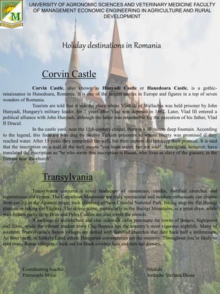 Holiday destinations in Romania
UNVERSITY OF AGRONOMIC SCIENCES AND VETERINARY MEDICINE FACULTY
OF MANAGEMENT ECONOMIC ENGINEERING IN AGRICULTURE AND RURAL
DEVELOPMENT
Corvin Castle
Corvin Castle, also known as Hunyadi Castle or Hunedoara Castle, is a gothic-
renaissance in Hunedoara, Romania. It is one of the largest castles in Europe and figures in a top of seven
wonders of Romania.
Tourists are told that it was the place where Vlad III of Wallachia was held prisoner by John
Hunyadi, Hungary's military leader, for 7 years after Vlad was deposed in 1462. Later, Vlad III entered a
political alliance with John Hunyadi, although the latter was responsible for the execution of his father, Vlad
II Dracul.
In the castle yard, near the 15th-century chapel, there is a 30 meters deep fountain. According
to the legend, this fountain was dug by twelve Turkish prisoners to whom liberty was promised if they
reached water. After 15 years they completed the well, but their captors did not keep their promise. It is said
that the inscription on a wall of the well means "you have water, but not soul". Specialists, however, have
translated the inscription as "he who wrote this inscription is Hasan, who lives as slave of the giaours, in the
fortress near the church".
Transylvania
Transylvania conjures a vivid landscape of mountains, castles, fortified churches and
superstitious old crones. The Carpathian Mountains are truly spectacular and outdoor enthusiasts can choose
from caving in the Apuseni range, rock climbing atPiatra Craiului National Park, biking atop the flat Bucegi
plateau, or hiking the Făgăraş. The skiing scene, particularly in the Bucegi Mountains, is a great draw, while
well-beaten paths up to Bran and Peleş Castles are also worth the crowds.
A melange of architecture and chic sidewalk cafes punctuate the towns of Braşov, Sighişoara
and Sibiu, while the vibrant student town Cluj-Napoca has the country’s most vigorous nightlife. Many of
southern Transylvania’s Saxon villages are dotted with fortified churches that date back half a millennium.
An hour north, in Székely Land, ethnic Hungarian communities are the majority. Throughout you’re likely to
spot many Roma villagers – look out for black cowboy hats and rich red dresses.
Student
Iordache Ștefania Diana
Coordinating teacher
Frumușelu Mihai
 