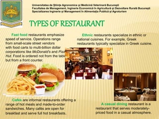 TYPES OF RESTAURANT
Universitatea de Științe Agronomice și Medicină Veterinară București
Facultatea de Management, Inginerie Economică în Agricultură și Dezvoltare Rurală București
Specializarea Inginerie și Management în Alimentația Publică și Agroturism
Fast food restaurants emphasize
speed of service. Operations range
from small-scale street vendors
with food carts to multi-billion dollar
corporations like McDonald's and Pizza
Hut. Food is ordered not from the table,
but from a front counter.
Ethnic restaurants specialize in ethnic or
national cuisines. For example, Greek
restaurants typically specialize in Greek cuisine.
A casual dining restaurant is a
restaurant that serves moderately-
priced food in a casual atmosphere.
Cafés are informal restaurants offering a
range of hot meals and made-to-order
sandwiches. Many cafés are open for
breakfast and serve full hot breakfasts.
 