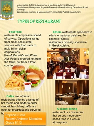 TYPES OF RESTAURANT
Universitatea de Științe Agronomice și Medicină Veterinară București
Facultatea de Management, Inginerie Economică în Agricultură și Dezvoltare Rurală
București
Specializarea Inginerie și Management în Alimentația Publică și Agroturism
Fast food
restaurants emphasize speed
of service. Operations range
from small-scale street
vendors with food carts to
multi-billion dollar
corporations
like McDonald's and Pizza
Hut. Food is ordered not from
the table, but from a front
counter.
Ethnic restaurants specialize in
ethnic or national cuisines. For
example, Greek
restaurants typically specialize
in Greek cuisine.
A casual dining
restaurant is a restaurant
that serves moderately-
priced food in a casual
atmosphere.
Cafés are informal
restaurants offering a range of
hot meals and made-to-order
sandwiches. Many cafés are
open for breakfast and serve full
hot breakfasts.
Popescu Lidia
Tatomir Andreea Madalina
Grupa 8113
 