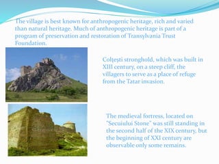 The village is best known for anthropogenic heritage, rich and varied
than natural heritage. Much of anthropogenic heritage is part of a
program of preservation and restoration of Transylvania Trust
Foundation.
Colţeşti stronghold, which was built in
XIII century, on a steep cliff, the
villagers to serve as a place of refuge
from the Tatar invasion.
The medieval fortress, located on
"Secuiului Stone" was still standing in
the second half of the XIX century, but
the beginning of XXI century are
observable only some remains.
 
