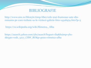 BIBLIOGRAFIE
http://www.one.ro/lifestyle/timp-liber/cele-mai-frumoase-sate-din-
romania-pe-care-trebuie-sa-le-vizitezi-galerie-foto-14306974-foto?p=3
https://ro.wikipedia.org/wiki/Rimetea,_Alba
https://search.yahoo.com/yhs/search?hspart=iba&hsimp=yhs-
1&type=veds_5277_CRW_RO&p=poze+rimetea+alba
 
