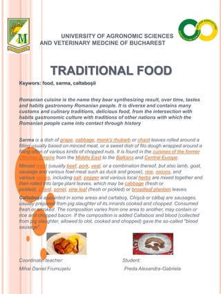 UNIVERSITY OF AGRONOMIC SCIENCES
AND VETERINARY MEDCINE OF BUCHAREST
TRADITIONAL FOOD
Keywors: food, sarma, caltaboșii
Romanian cuisine is the name they bear synthesizing result, over time, tastes
and habits gastronomy Romanian people. It is diverse and contains many
customs and culinary traditions, delicious food, from the intersection with
habits gastronomic culture with traditions of other nations with which the
Romanian people came into contact through history
Sarma is a dish of grape, cabbage, monk's rhubarb or chard leaves rolled around a
filling usually based on minced meat, or a sweet dish of filo dough wrapped around a
filling often of various kinds of chopped nuts. It is found in the cuisines of the former
Ottoman Empire from the Middle East to the Balkans and Central Europe.
Minced meat (usually beef, pork, veal, or a combination thereof, but also lamb, goat,
sausage and various fowl meat such as duck and goose), rice, onions, and
various spices, including salt, pepper and various local herbs are mixed together and
then rolled into large plant leaves, which may be cabbage (fresh or
pickled), chard, sorrel, vine leaf (fresh or pickled) or broadleaf plantain leaves.
Caltaboşii appointed in some areas and cartaboş, Chişcă or călbaj are sausages,
usually prepared from pig slaughter of its innards cooked and chopped. Consumed
fresh or smoked. The composition varies from one area to another, may contain or
rice and chopped bacon. If the composition is added Caltabosi and blood (collected
from pig slaughter, allowed to clot, cooked and chopped) gave the so-called "blood
sausage".
Coordinatin teacher: Student:
Mihai Daniel Frumușelu Preda Alexandra-Gabriela
 