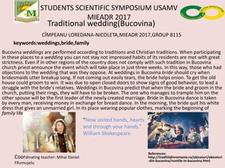 STUDENTS SCIENTIFIC SYMPOSIUM USAMV
MIEADR 2017
Traditional wedding(Bucovina)
CÎMPEANU LOREDANA-NICOLETA,MIEADR 2017,GROUP 8115
keywords:weddings,bride,family
Bucovina weddings are performed according to traditions and Christian traditions. When participating
in these places to a wedding you can not stay not impressed habits of its residents are met with great
strictness. Even if in other regions of the country does not comply with such tradition in Bucovina
church priest announce the event which will take place in just three weeks. In this way, those who had
objections to the wedding that was they oppose. At weddings in Bucovina bride should cry when
bridesmaids utter breakup song. If not coming out easily tears, the bride helps onion. To get the old
house could groom to win. It was due to open closed doors to show signs of good behavior, to lead a
struggle with the bride's relatives. Weddings in Bucovina predict that when the bride and groom in the
church, putting their rings, they will have to be broken. The one who manages to trample him on the
other spouse will be the first leader of the newly created marriage. Bride in Bucovina dance is taken
by every man, receiving money in exchange for breast dance. In the morning, the bride quit his white
dress that gives an unmarried girl. In its place wearing popular clothes, marking the beginning of
family life.
References:
http://traditiidinromania.ro/obiceiuri/obiceiuri
-din-bucovina/nuntile-in-bucovina.html
Coordinating teacher: Mihai Daniel
FRumuşelu
"Now united hands, hearts
and through your hands.”
William Shakespeare
 
