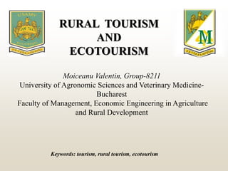 Moiceanu Valentin, Group-8211
University of Agronomic Sciences and Veterinary Medicine-
Bucharest
Faculty of Management, Economic Engineering in Agriculture
and Rural Development
RURAL TOURISM
AND
ECOTOURISM
Keywords: tourism, rural tourism, ecotourism
 
