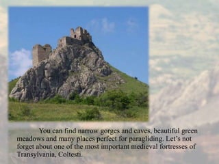 You can find narrow gorges and caves, beautiful green
meadows and many places perfect for paragliding. Let’s not
forget about one of the most important medieval fortresses of
Transylvania, Coltesti.
 