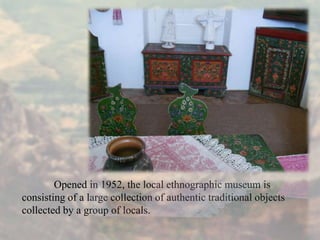 Opened in 1952, the local ethnographic museum is
consisting of a large collection of authentic traditional objects
collected by a group of locals.
 