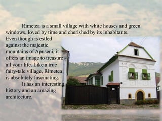 Rimetea is a small village with white houses and green
windows, loved by time and cherished by its inhabitants.
Even though is estled
against the majestic
mountains of Apuseni, it
offers an image to treasure
all your life. Like a true
fairy-tale village, Rimetea
is absolutely fascinating.
It has an interesting
history and an amazing
architecture.
 
