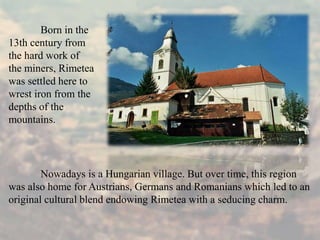 Nowadays is a Hungarian village. But over time, this region
was also home for Austrians, Germans and Romanians which led to an
original cultural blend endowing Rimetea with a seducing charm.
Born in the
13th century from
the hard work of
the miners, Rimetea
was settled here to
wrest iron from the
depths of the
mountains.
 
