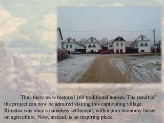 Thus there were restored 160 traditional houses. The result of
the project can now be admired visiting this captivating village.
Rimetea was once a nameless settlement, with a poor economy based
on agriculture. Now, instead, is an inspiring place.
 