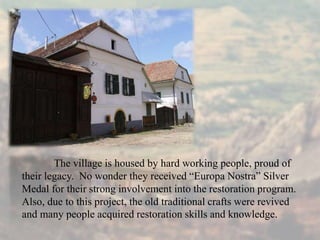 The village is housed by hard working people, proud of
their legacy. No wonder they received “Europa Nostra” Silver
Medal for their strong involvement into the restoration program.
Also, due to this project, the old traditional crafts were revived
and many people acquired restoration skills and knowledge.
 