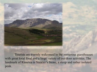 Tourists are warmly welcomed in the numerous guesthouses
with great local food and a large variety of out-door activities. The
landmark of Rimetea is Szekler’s Stone, a steep and rather isolated
peak.
 