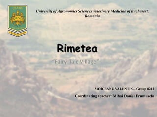 Rimetea
“Fairy-Tale Village”
MOICEANU VALENTIN. , Group 8212
Coordinating teacher: Mihai Daniel Frumuselu
University of Agronomics Sciences Veterinary Medicine of Bucharest,
Romania
 