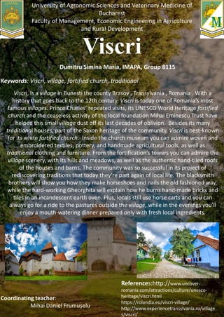 University of Agronomic Sciences and Veterinary Medicine of
Bucharest
Faculty of Management, Economic Engineering in Agriculture
and Rural Development
Dumitru Simina Maria, IMAPA, Group 8115
Keywords: Viscri, village, fortified church, traditional
.
Viscri, is a village in Bunesti the county Brasov , Transylvania , Romania . With a
history that goes back to the 12th century, Viscri is today one of Romania’s most
famous villages. Prince Charles’ repeated visits, its UNESCO World Heritage fortified
church and the ceaseless activity of the local foundation Mihai Eminescu Trust have
helped this small village dust off its last decades of oblivion. Besides its many
traditional houses, part of the Saxon heritage of the community, Viscri is best-known
for its white fortified church. Inside the church museum you can admire woven and
embroidered textiles, pottery, and handmade agricultural tools, as well as
traditional clothing and furniture. From the fortification’s towers you can admire the
village scenery, with its hills and meadows, as well as the authentic hand-tiled roofs
of the houses and barns. The community was so successful in its project of
rediscovering traditions that today they’re part again of local life. The blacksmith
brothers will show you how they make horseshoes and nails the old fashioned way,
while the hard-working Gheorghita will explain how he burns hand-made bricks and
tiles in an incandescent earth oven. Plus, locals still use horse carts and you can
always go for a ride to the pastures outside the village, while in the evenings you’ll
enjoy a mouth-watering dinner prepared only with fresh local ingredients.
Coordinating teacher:
Mihai Daniel Frumușelu
References:http://www.uncover-
romania.com/attractions/culture/unesco-
heritage/viscri.html
https://rolandia.eu/viscri-village/
http://www.experiencetransylvania.ro/village
s/viscri/
 