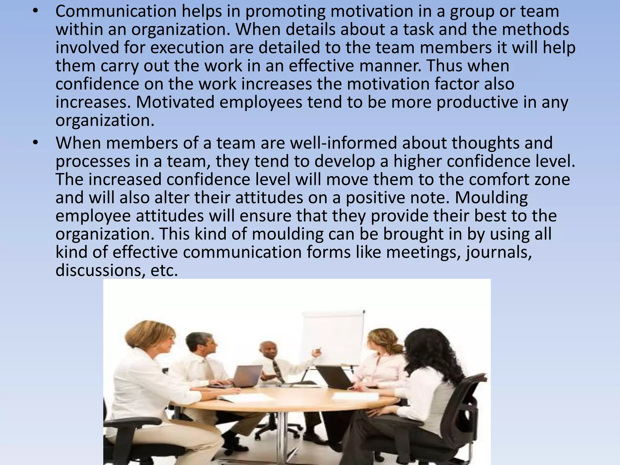 • Communication helps in promoting motivation in a group or team
within an organization. When details about a task and the methods
involved for execution are detailed to the team members it will help
them carry out the work in an effective manner. Thus when
confidence on the work increases the motivation factor also
increases. Motivated employees tend to be more productive in any
organization.
• When members of a team are well-informed about thoughts and
processes in a team, they tend to develop a higher confidence level.
The increased confidence level will move them to the comfort zone
and will also alter their attitudes on a positive note. Moulding
employee attitudes will ensure that they provide their best to the
organization. This kind of moulding can be brought in by using all
kind of effective communication forms like meetings, journals,
discussions, etc.
 