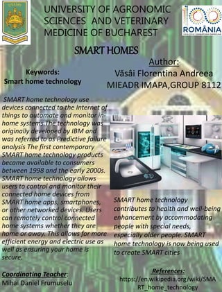 UNIVERSITY OF AGRONOMIC
SCIENCES AND VETERINARY
MEDICINE OF BUCHAREST
SMART HOMES
Author:
Văsâi Florentina Andreea
MIEADR IMAPA,GROUP 8112
Keywords:
Smart home technology
SMART home technology use
devices connected to the Internet of
things to automate and monitor in-
home systems.The technology was
originally developed by IBM and
was referred to as Predictive failure
analysis The first contemporary
SMART home technology products
became available to consumers
between 1998 and the early 2000s.
SMART home technology allows
users to control and monitor their
connected home devices from
SMART home apps, smartphones,
or other networked devices. Users
can remotely control connected
home systems whether they are
home or away. This allows for more
efficient energy and electric use as
well as ensuring your home is
secure.
SMART home technology
contributes to health and well-being
enhancement by accommodating
people with special needs,
especially older people. SMART
home technology is now being used
to create SMART cities
References:
https://en.wikipedia.org/wiki/SMA
RT_home_technology
Coordinating Teacher:
Mihai Daniel Frumuselu
 